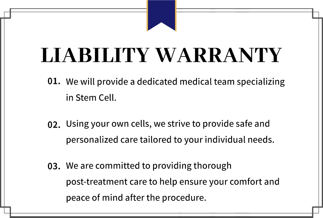 Liability Warranty: 1. Dedicated stem cell medical team 2. Safe, personalized care using your own cells 3. Thorough post-treatment care